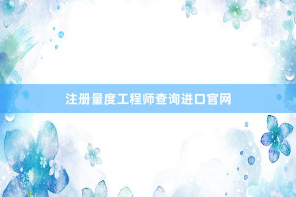 注册量度工程师查询进口官网